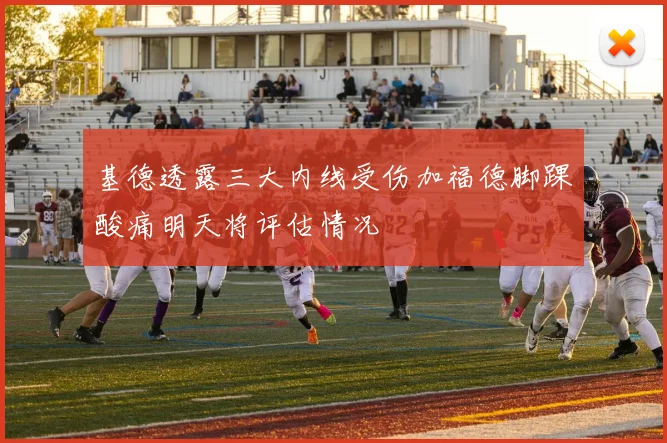 基德透露三大内线受伤加福德脚踝酸痛明天将评估情况