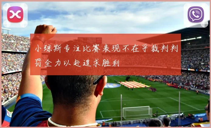 小琼斯专注比赛表现不在乎裁判判罚全力以赴追求胜利