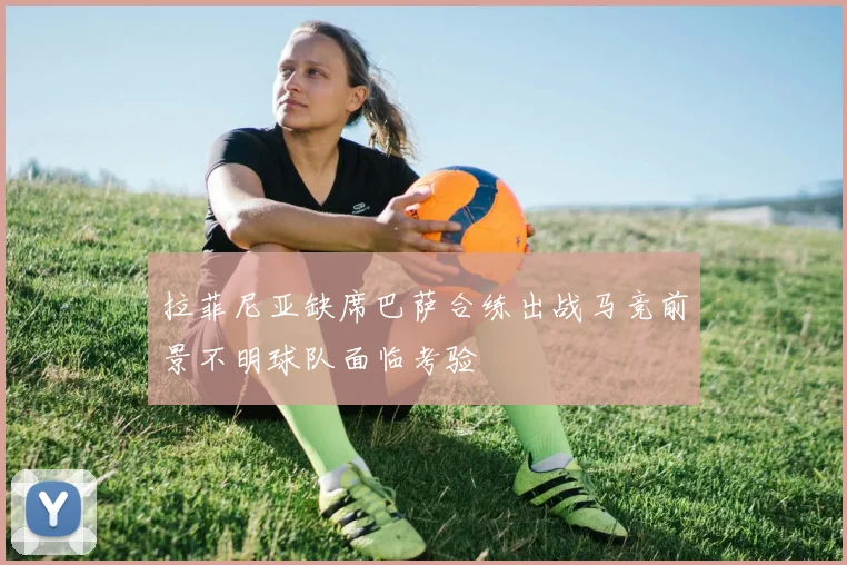 拉菲尼亚缺席巴萨合练出战马竞前景不明球队面临考验