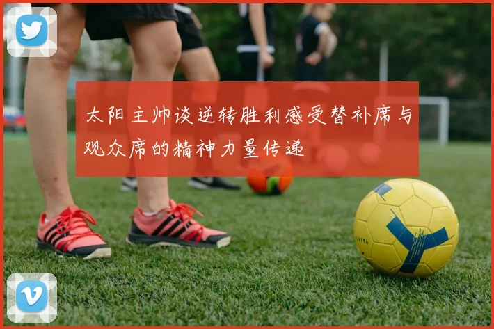 太阳主帅谈逆转胜利感受替补席与观众席的精神力量传递