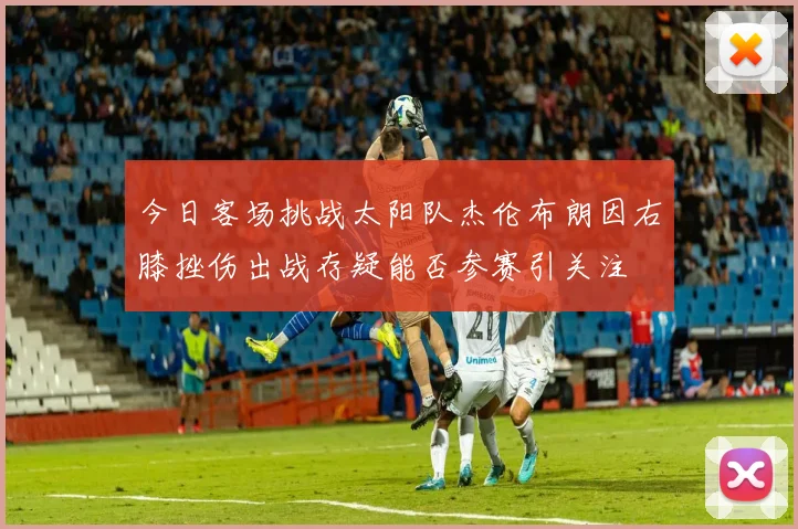 今日客场挑战太阳队杰伦布朗因右膝挫伤出战存疑能否参赛引关注