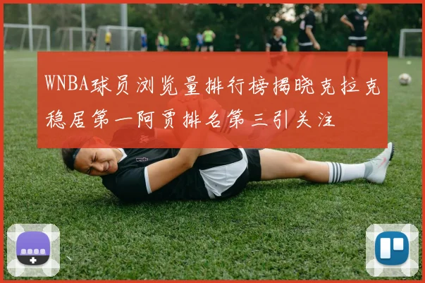 WNBA球员浏览量排行榜揭晓克拉克稳居第一阿贾排名第三引关注