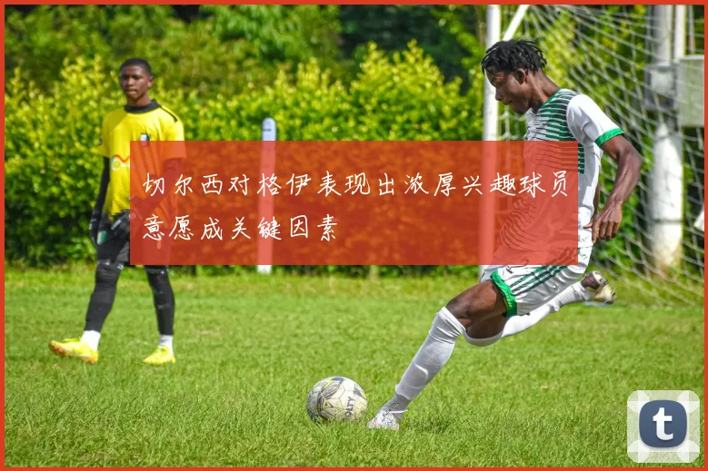 切尔西对格伊表现出浓厚兴趣球员意愿成关键因素