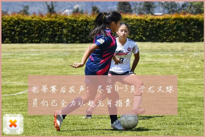 孔蒂赛后发声：尽管0-3负于尤文球员们已全力以赴无可指责