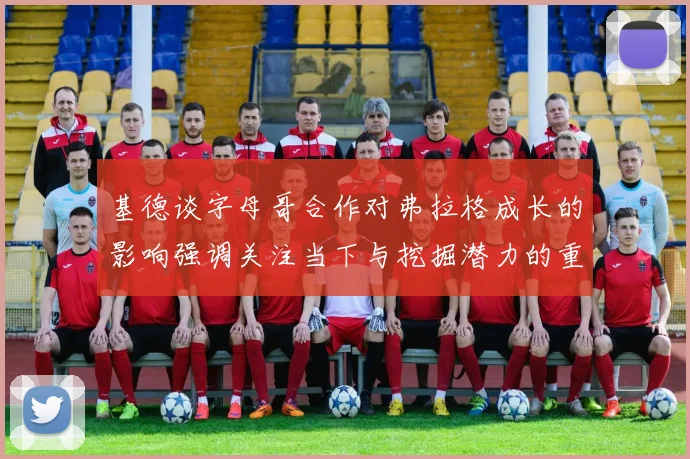 基德谈字母哥合作对弗拉格成长的影响强调关注当下与挖掘潜力的重要性