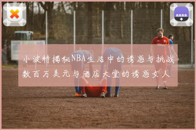 小波特揭秘NBA生活中的诱惑与挑战数百万美元与酒店大堂的诱惑女人