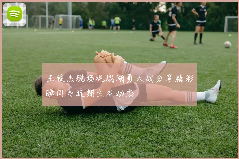 王俊杰现场观战湖勇大战分享精彩瞬间与近期生活动态