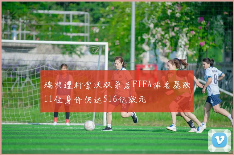 瑞典遭科索沃双杀后FIFA排名暴跌11位身价仍达516亿欧元