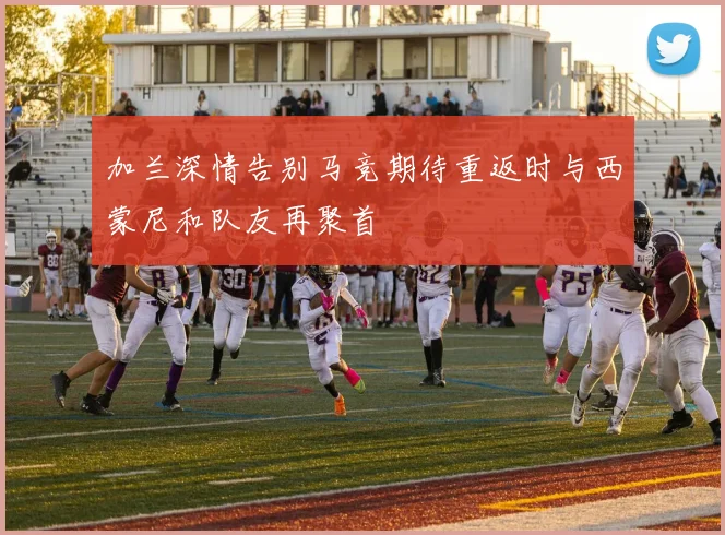 加兰深情告别马竞期待重返时与西蒙尼和队友再聚首