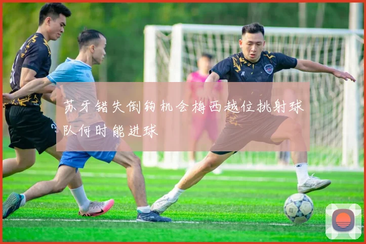 苏牙错失倒钩机会梅西越位挑射球队何时能进球