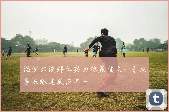诺伊尔谈拜仁实力称最佳之一引发争议球迷反应不一