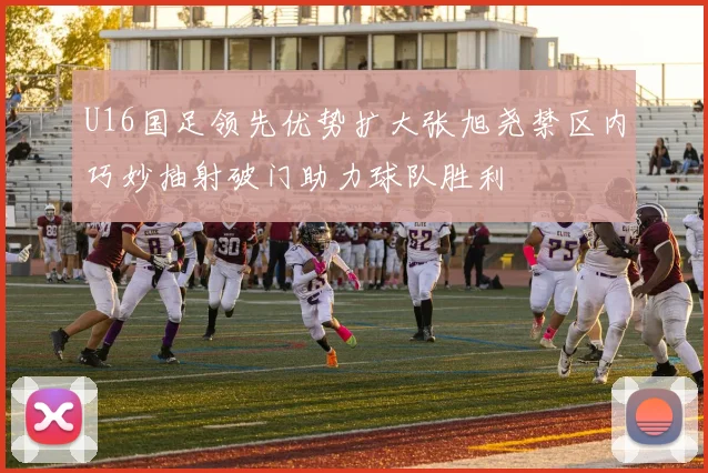 U16国足领先优势扩大张旭尧禁区内巧妙抽射破门助力球队胜利