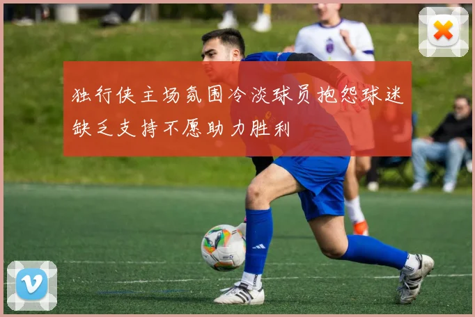 独行侠主场氛围冷淡球员抱怨球迷缺乏支持不愿助力胜利