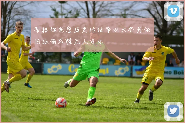 蒂格称老詹历史地位争议大乔丹依旧独领风骚无人可比