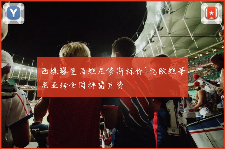 西媒曝皇马维尼修斯标价1亿欧维蒂尼亚转会同样需巨资