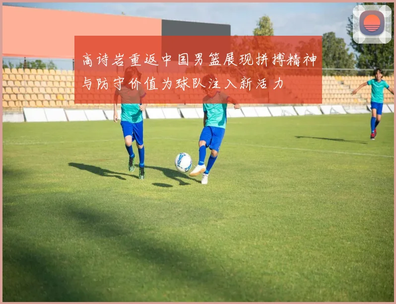 高诗岩重返中国男篮展现拼搏精神与防守价值为球队注入新活力