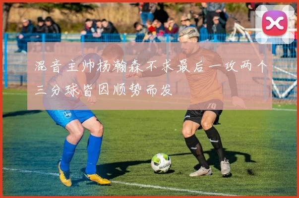 混音主帅杨瀚森不求最后一攻两个三分球皆因顺势而发