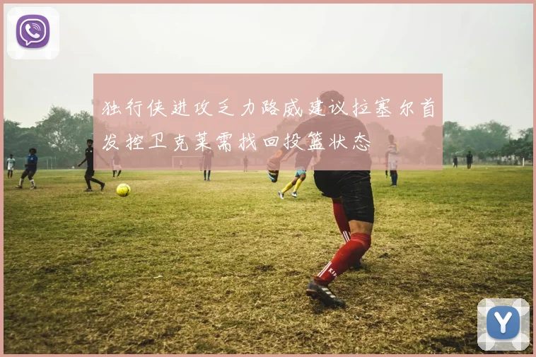 独行侠进攻乏力路威建议拉塞尔首发控卫克莱需找回投篮状态