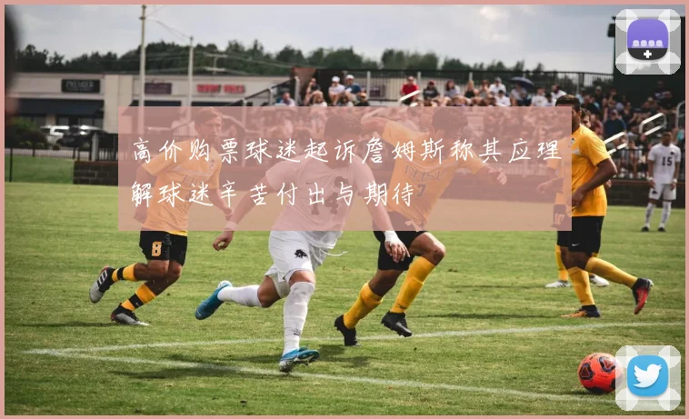 高价购票球迷起诉詹姆斯称其应理解球迷辛苦付出与期待
