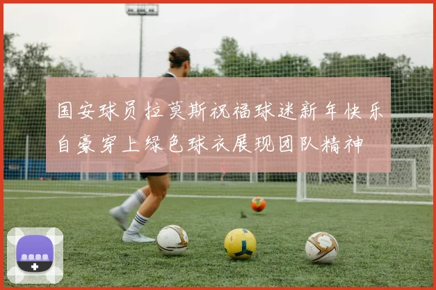 国安球员拉莫斯祝福球迷新年快乐自豪穿上绿色球衣展现团队精神