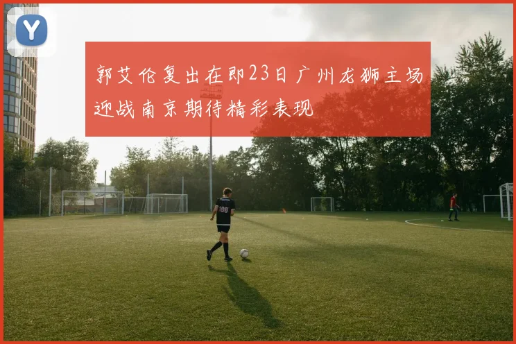 郭艾伦复出在即23日广州龙狮主场迎战南京期待精彩表现