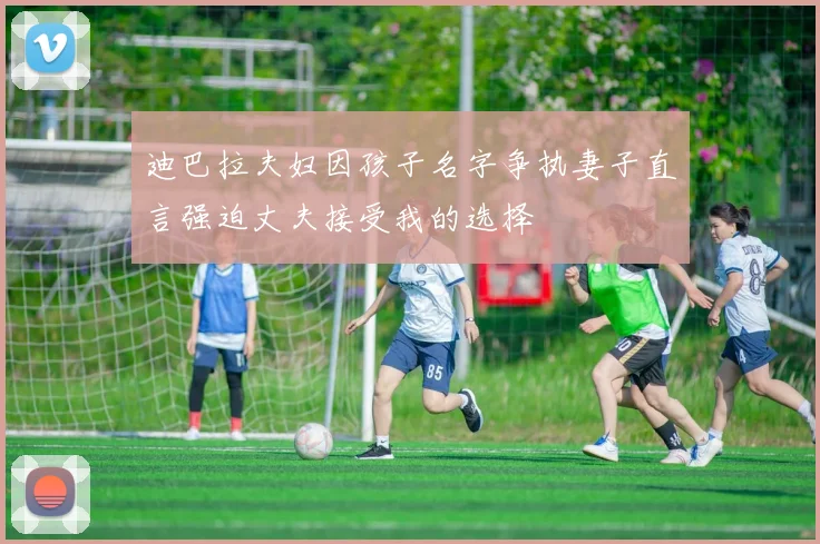 迪巴拉夫妇因孩子名字争执妻子直言强迫丈夫接受我的选择