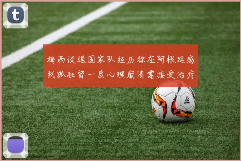 梅西谈退国家队经历称在阿根廷感到孤独曾一度心理崩溃需接受治疗