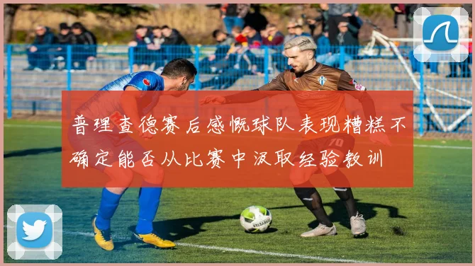 普理查德赛后感慨球队表现糟糕不确定能否从比赛中汲取经验教训