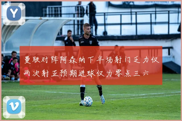 曼联对阵阿森纳下半场射门乏力仅两次射正预期进球仅为零点三六