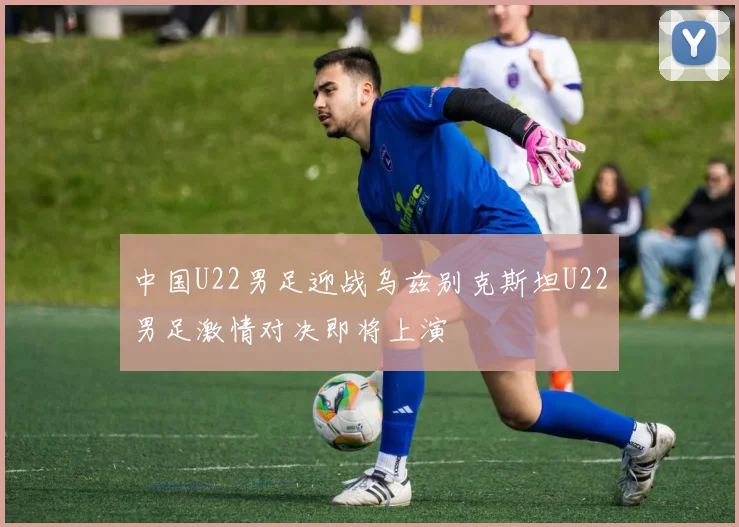 中国U22男足迎战乌兹别克斯坦U22男足激情对决即将上演