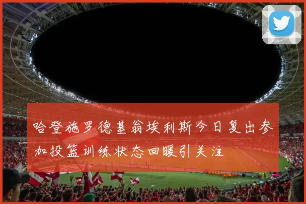 哈登施罗德基翁埃利斯今日复出参加投篮训练状态回暖引关注